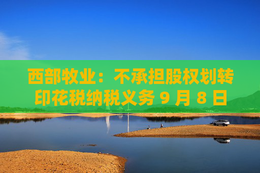 西部牧业：不承担股权划转印花税纳税义务 9 月 8 日