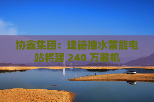 协鑫集团：建德抽水蓄能电站将建 240 万装机