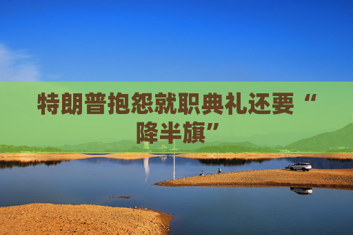 特朗普抱怨就职典礼还要“降半旗”