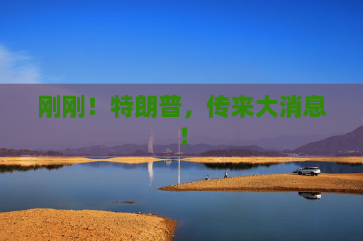 刚刚！特朗普，传来大消息！