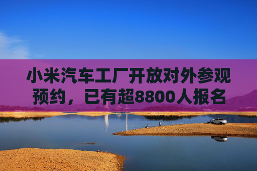 小米汽车工厂开放对外参观预约，已有超8800人报名