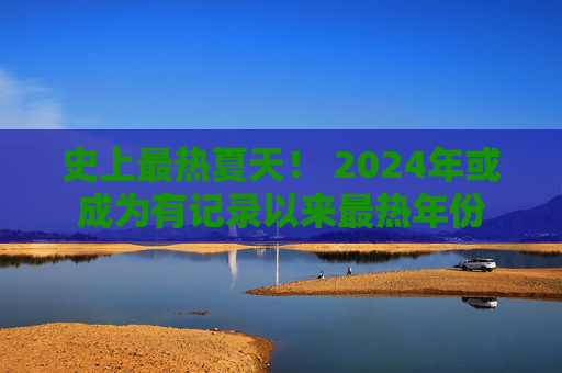 史上最热夏天！ 2024年或成为有记录以来最热年份