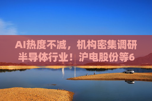 AI热度不减，机构密集调研半导体行业！沪电股份等6只个股，评级获上调
