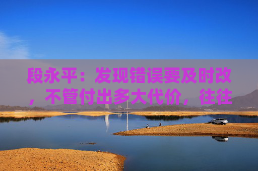 段永平：发现错误要及时改，不管付出多大代价，往往都是最小的