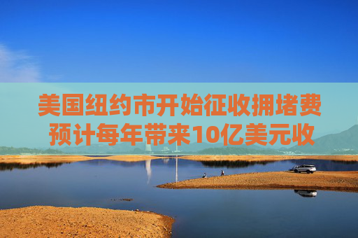 美国纽约市开始征收拥堵费 预计每年带来10亿美元收入