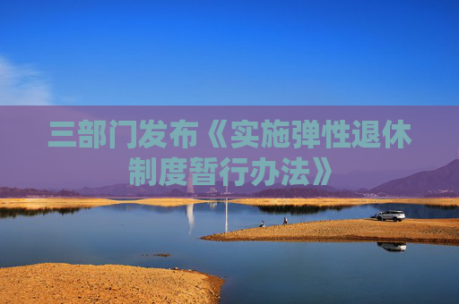 三部门发布《实施弹性退休制度暂行办法》