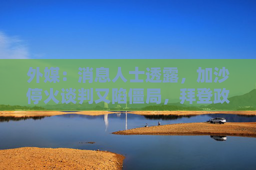 外媒：消息人士透露，加沙停火谈判又陷僵局，拜登政府任期结束前不太可能达成任何协议