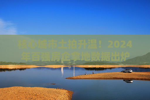 核心城市土拍升温！2024年百强房企拿地数据出炉