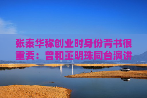 张秦华称创业时身份背书很重要：曾和董明珠同台演讲，回到杭州就收到阿里巴巴集团的邀请
