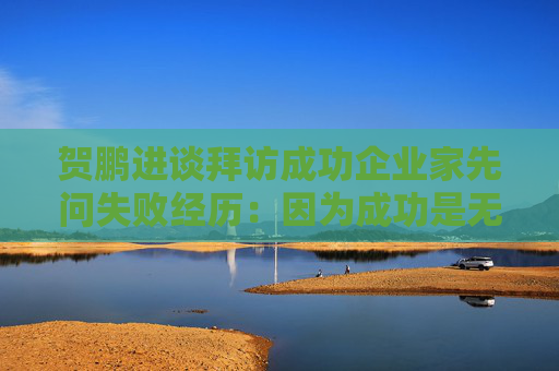 贺鹏进谈拜访成功企业家先问失败经历：因为成功是无法复制的，但是失败的经历是相似的