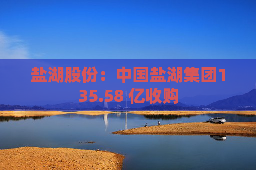 盐湖股份：中国盐湖集团135.58 亿收购