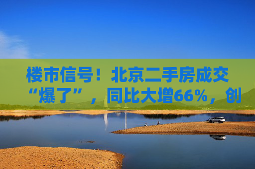 楼市信号！北京二手房成交“爆了”，同比大增66%，创21个月新高！广州也创2024年新高