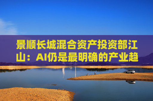 景顺长城混合资产投资部江山：AI仍是最明确的产业趋势