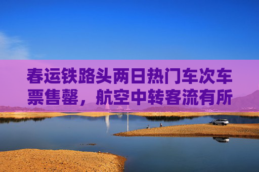 春运铁路头两日热门车次车票售罄，航空中转客流有所增加