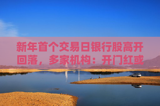 新年首个交易日银行股高开回落，多家机构：开门红或好于往年，但净息差下滑趋势未改
