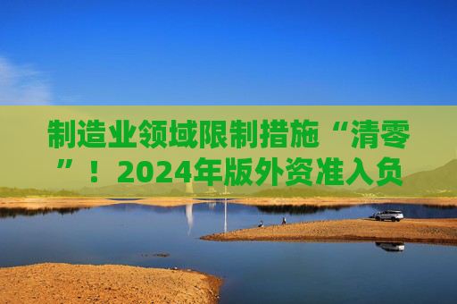 制造业领域限制措施“清零”！2024年版外资准入负面清单出炉 限制措施缩减至29条