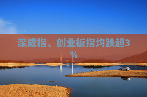 深成指、创业板指均跌超3%
