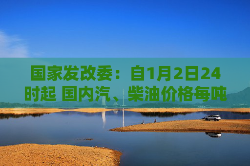 国家发改委：自1月2日24时起 国内汽、柴油价格每吨均上涨70元