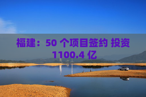 福建:50 个项目签约 投资 1100.4 亿