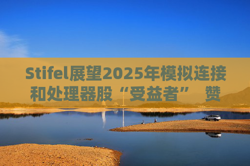 Stifel展望2025年模拟连接和处理器股“受益者”  赞英伟达仍为AI、加速计算领域“最靓的仔”