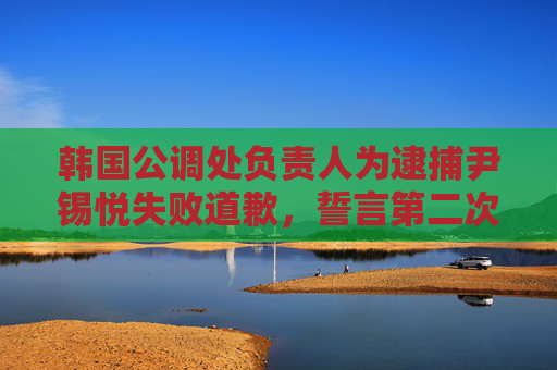 韩国公调处负责人为逮捕尹锡悦失败道歉，誓言第二次一定要成功