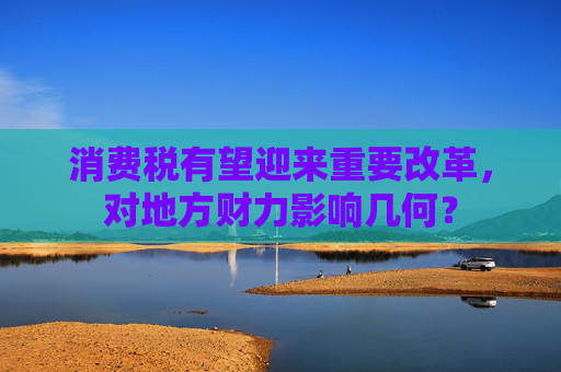 消费税有望迎来重要改革，对地方财力影响几何？
