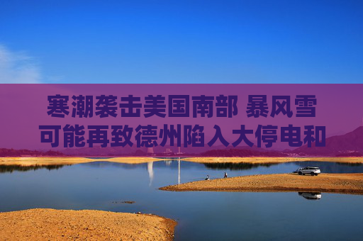 寒潮袭击美国南部 暴风雪可能再致德州陷入大停电和大瘫痪