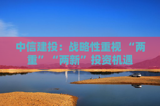 中信建投：战略性重视 “两重”“两新”投资机遇