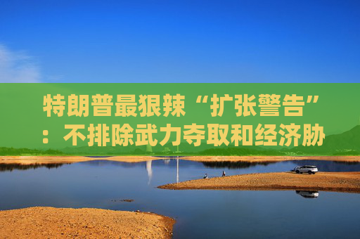 特朗普最狠辣“扩张警告”：不排除武力夺取和经济胁迫，一个都别想跑！