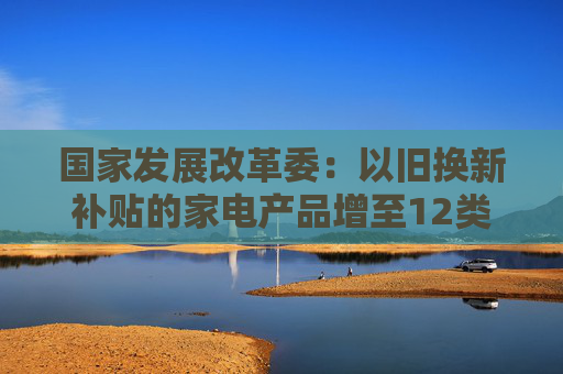 国家发展改革委：以旧换新补贴的家电产品增至12类