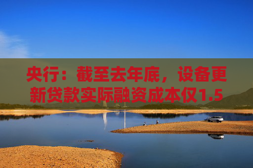 央行：截至去年底，设备更新贷款实际融资成本仅1.5%