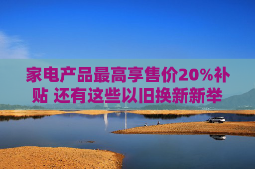 家电产品最高享售价20%补贴 还有这些以旧换新新举措→