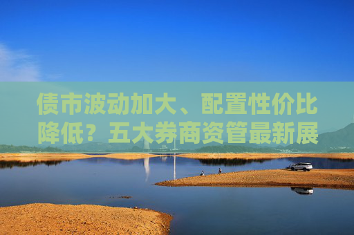 债市波动加大、配置性价比降低？五大券商资管最新展望