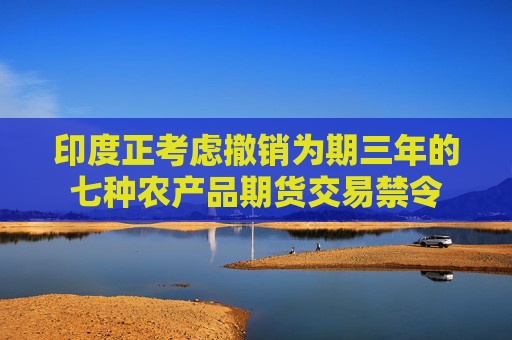 印度正考虑撤销为期三年的七种农产品期货交易禁令
