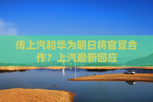 传上汽和华为明日将官宣合作？上汽最新回应