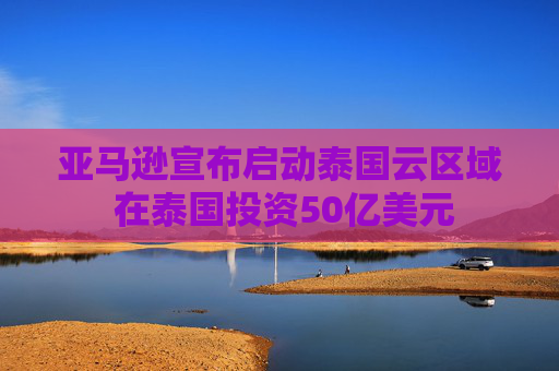 亚马逊宣布启动泰国云区域 在泰国投资50亿美元