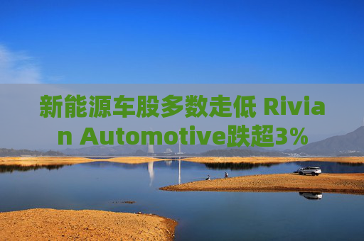 新能源车股多数走低 Rivian Automotive跌超3%