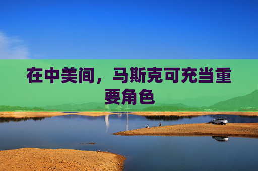 在中美间，马斯克可充当重要角色