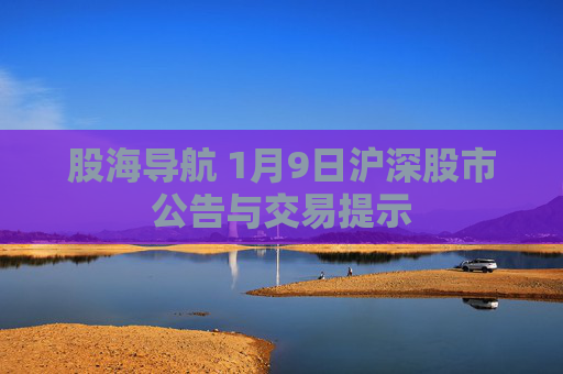 股海导航 1月9日沪深股市公告与交易提示