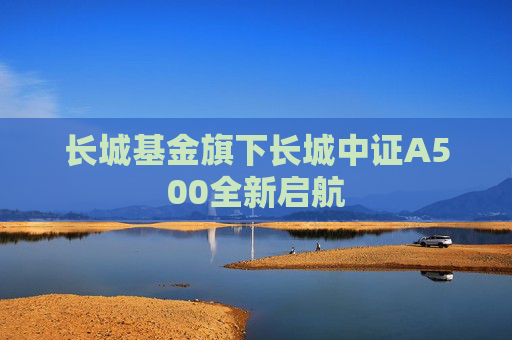 长城基金旗下长城中证A500全新启航