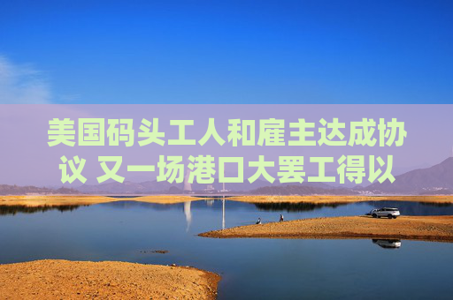 美国码头工人和雇主达成协议 又一场港口大罢工得以避免
