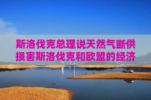 斯洛伐克总理说天然气断供损害斯洛伐克和欧盟的经济利益