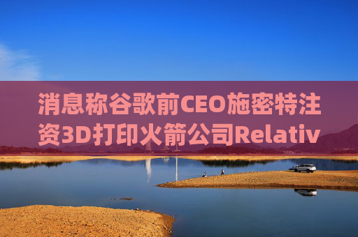 消息称谷歌前CEO施密特注资3D打印火箭公司Relativity Space