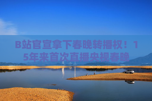B站官宣拿下春晚转播权！15年来首次直播央视春晚