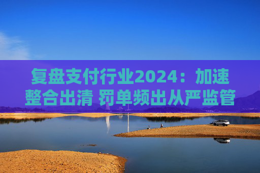 复盘支付行业2024：加速整合出清 罚单频出从严监管