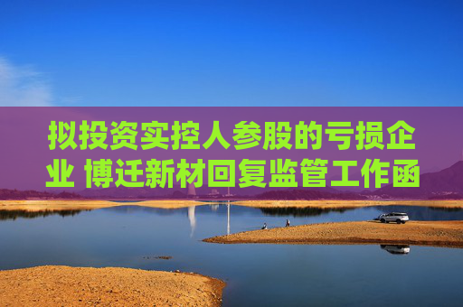 拟投资实控人参股的亏损企业 博迁新材回复监管工作函：共同探索新型镁合金材料的应用领域
