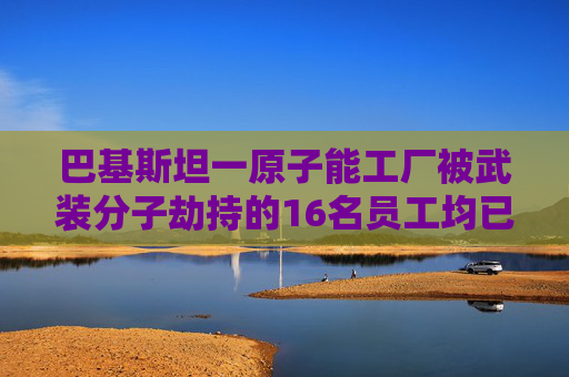 巴基斯坦一原子能工厂被武装分子劫持的16名员工均已获救