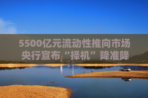 5500亿元流动性推向市场 央行宣布“择机”降准降息