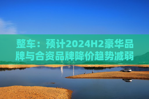 整车：预计2024H2豪华品牌与合资品牌降价趋势减弱，行业价格战放缓