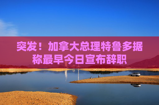 突发！加拿大总理特鲁多据称最早今日宣布辞职